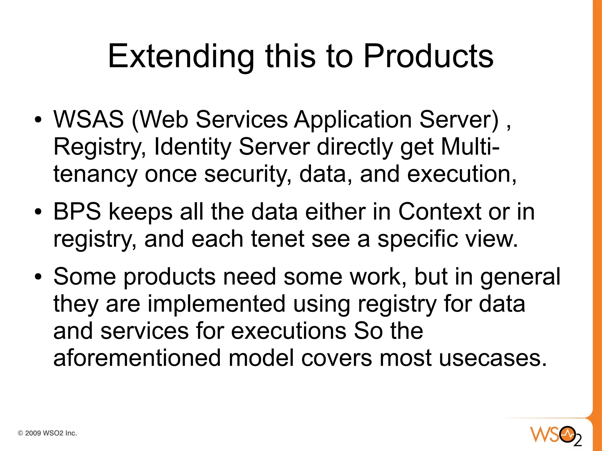 Extending this to Products
●   WSAS (Web Services Application Server) ,
    Registry, Identity Server directly get Multi-
    tenancy once security, data, and execution,
●   BPS keeps all the data either in Context or in
    registry, and each tenet see a specific view.
●   Some products need some work, but in general
    they are implemented using registry for data
    and services for executions So the
    aforementioned model covers most usecases.
 