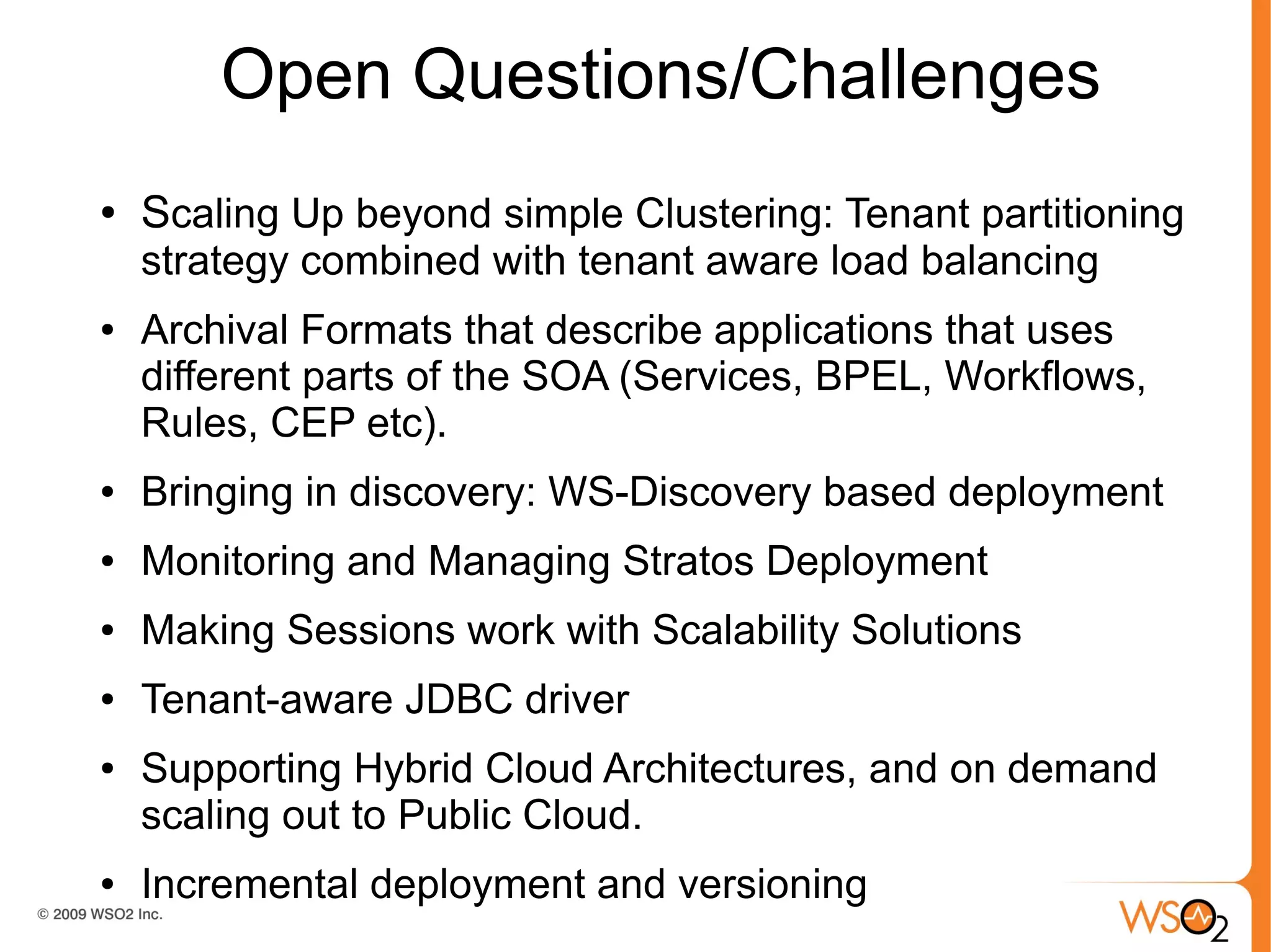 Open Questions/Challenges
●   Scaling Up beyond simple Clustering: Tenant partitioning
    strategy combined with tenant aware load balancing
●   Archival Formats that describe applications that uses
    different parts of the SOA (Services, BPEL, Workflows,
    Rules, CEP etc).
●   Bringing in discovery: WS-Discovery based deployment
●   Monitoring and Managing Stratos Deployment
●   Making Sessions work with Scalability Solutions
●   Tenant-aware JDBC driver
●   Supporting Hybrid Cloud Architectures, and on demand
    scaling out to Public Cloud.
●   Incremental deployment and versioning
 