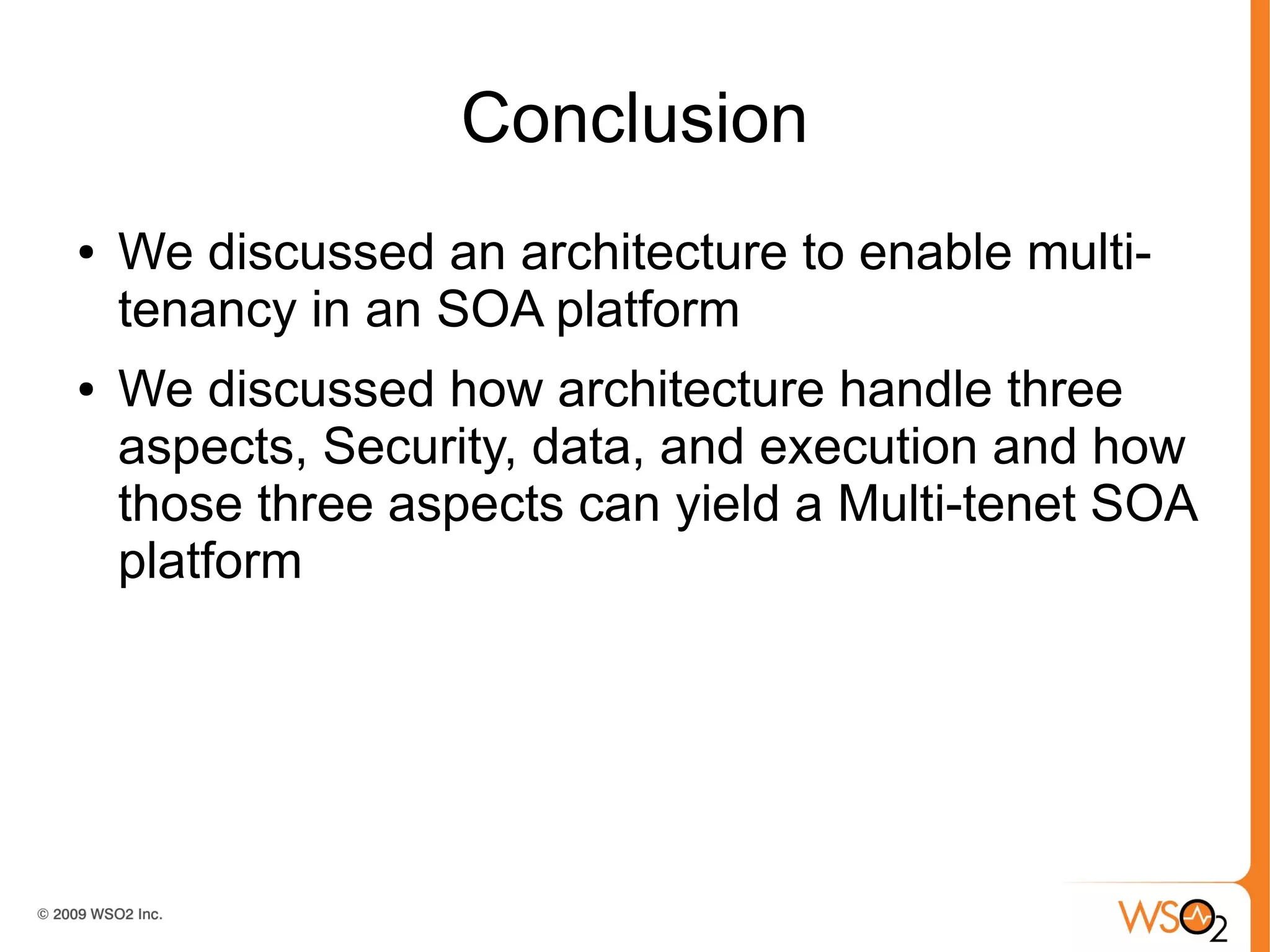 Conclusion
●   We discussed an architecture to enable multi-
    tenancy in an SOA platform
●   We discussed how architecture handle three
    aspects, Security, data, and execution and how
    those three aspects can yield a Multi-tenet SOA
    platform
 