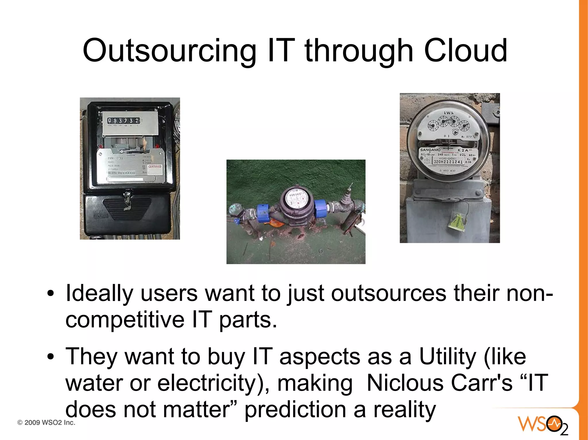 Outsourcing IT through Cloud




●   Ideally users want to just outsources their non-
    competitive IT parts.
●   They want to buy IT aspects as a Utility (like
    water or electricity), making Niclous Carr's “IT
    does not matter” prediction a reality
 