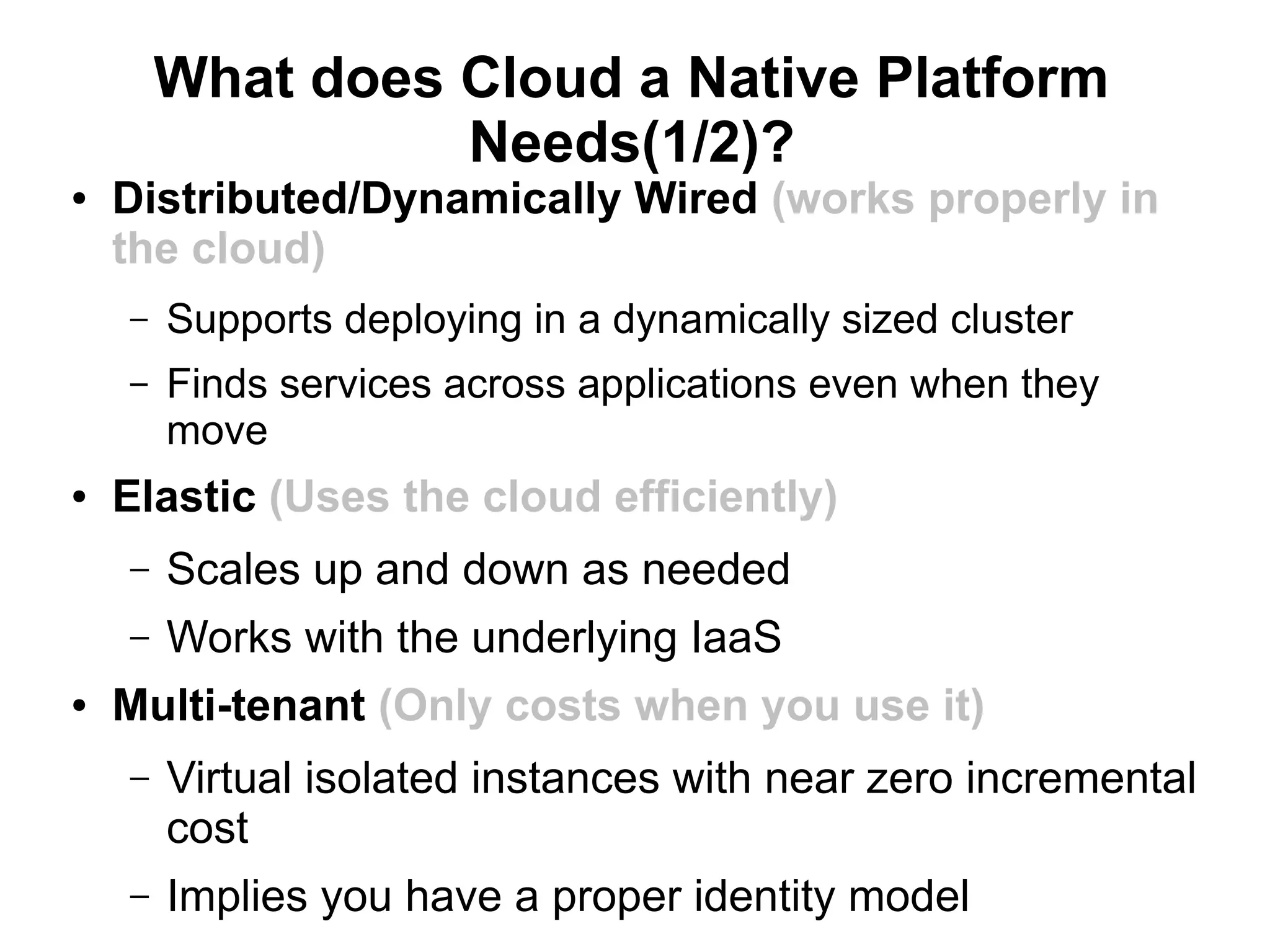 What does Cloud a Native Platform
                  Needs(1/2)?
●   Distributed/Dynamically Wired (works properly in
    the cloud)
    –   Supports deploying in a dynamically sized cluster
    –   Finds services across applications even when they
        move
●   Elastic (Uses the cloud efficiently)
    –   Scales up and down as needed
    –   Works with the underlying IaaS
●   Multi-tenant (Only costs when you use it)
    –   Virtual isolated instances with near zero incremental
        cost
    –   Implies you have a proper identity model
 