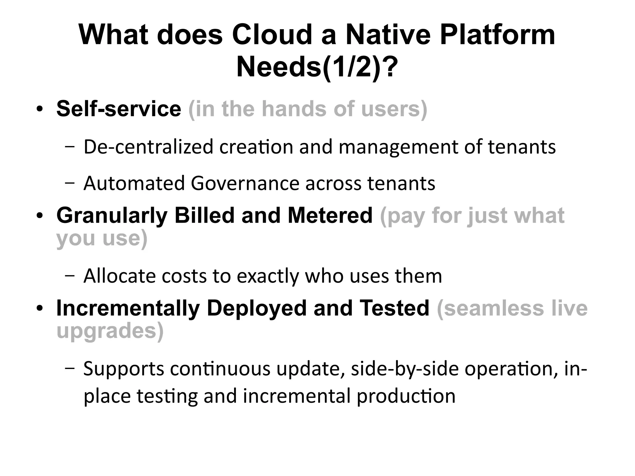What does Cloud a Native Platform
                  Needs(1/2)?
●   Self-service (in the hands of users)
    –   De-centralized creaton and management of tenants
    – Automated Governance across tenants
●   Granularly Billed and Metered (pay for just what
    you use)
    –  Allocate costs to exactly who uses them
●   Incrementally Deployed and Tested (seamless live
    upgrades)
    –   Supports contnuous update, side-by-side operaton, in-
        place testng and incremental producton
 