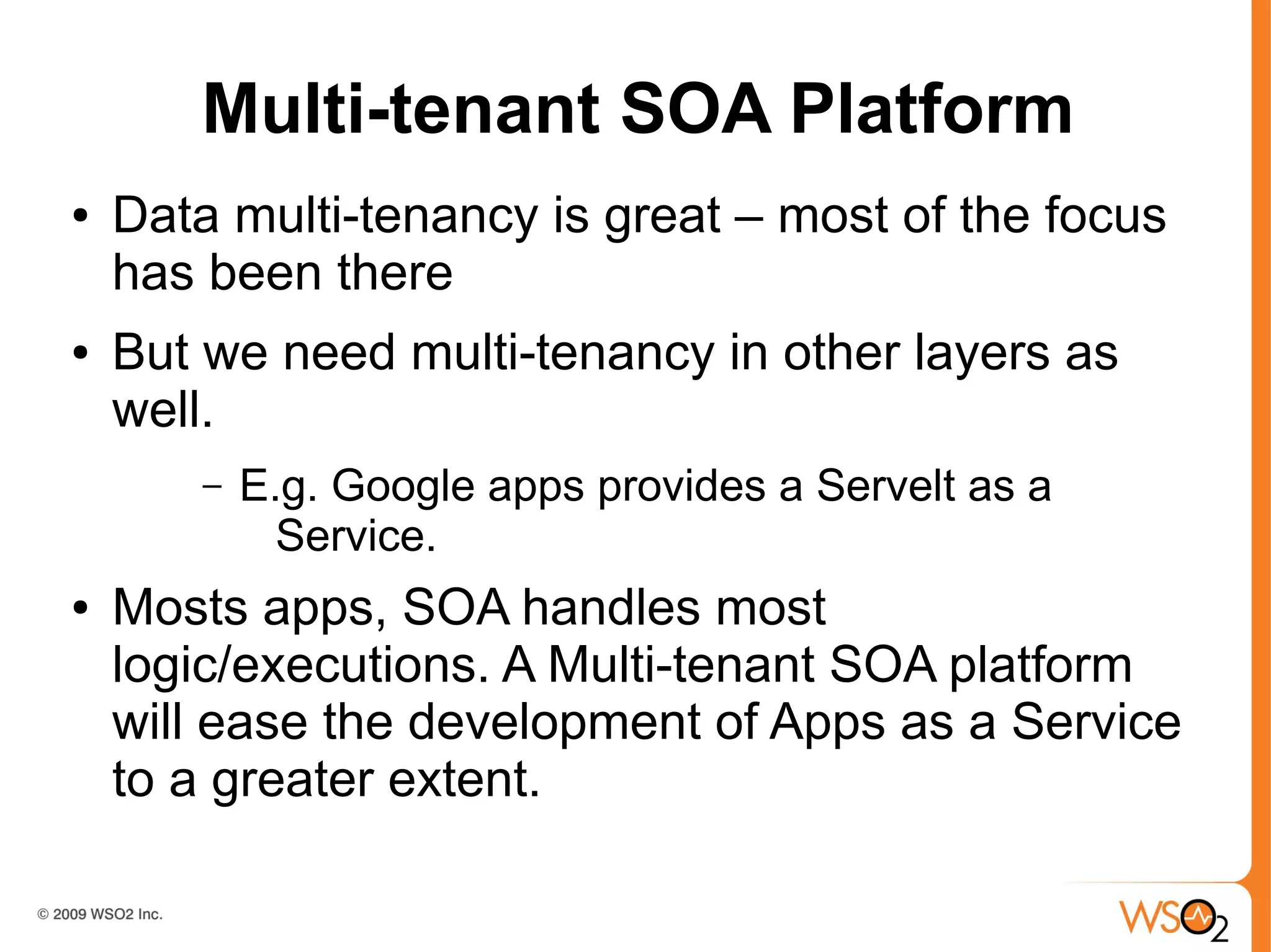 Multi-tenant SOA Platform
●   Data multi-tenancy is great – most of the focus
    has been there
●   But we need multi-tenancy in other layers as
    well.
        –   E.g. Google apps provides a Servelt as a
              Service.
●   Mosts apps, SOA handles most
    logic/executions. A Multi-tenant SOA platform
    will ease the development of Apps as a Service
    to a greater extent.
 