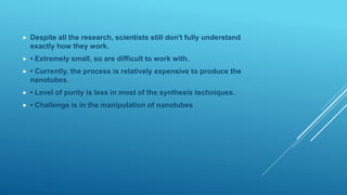  Despite all the research, scientists still don't fully understand
exactly how they work.
 • Extremely small, so are difficult to work with.
 • Currently, the process is relatively expensive to produce the
nanotubes.
 • Level of purity is less in most of the synthesis techniques.
 • Challenge is in the manipulation of nanotubes
 