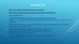 SOURCES
1. https://en.wikipedia.org/wiki/Carbon_nanotube
2. https://www.cheaptubes.com/carbon-nanotubes-applications/
3. www. nptel.ac.in/
4. “Carbon Nanotubes: Properties and Applications” Edited by
Michael J. O’Connell, Ph.D. Senior Research Scientist,Theranos, Inc. Menlo Park,
California.
5. “Electrical properties of Carbon Nanotubes” Kasper GroveRasmussen Thomas
Jorgensen, August 28, 2000.
6. "Mechanical properties of carbon nanotubes: theoretical
predictions and experimental measurements" Rodney S.
Ruoff a, Dong Qian , Wing Kam Liu.
7. “Carbon Nanotube-Based Sensors” Niraj Sinha, Jiazhi Ma,
and John T. W. Yeow.
 