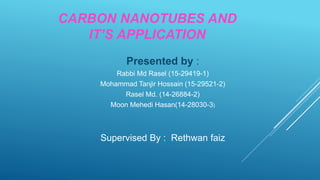 CARBON NANOTUBES AND
IT’S APPLICATION
Presented by :
Rabbi Md Rasel (15-29419-1)
Mohammad Tanjir Hossain (15-29521-2)
Rasel Md. (14-26884-2)
Moon Mehedi Hasan(14-28030-3)
Supervised By : Rethwan faiz
 