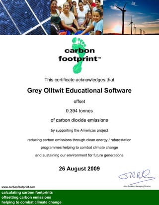 This certificate acknowledges that

                 Grey Olltwit Educational Software
                                             offset

                                        0.394 tonnes

                               of carbon dioxide emissions

                               by supporting the Americas project

                 reducing carbon emissions through clean energy / reforestation

                          programmes helping to combat climate change

                      and sustaining our environment for future generations


                                    26 August 2009

                                                                          John Buckley, Managing Director
www.carbonfootprint.com

calculating carbon footprints
offsetting carbon emissions
helping to combat climate change
 