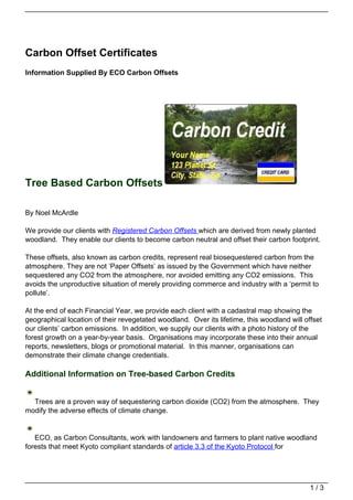 Carbon Offset Certificates
Information Supplied By ECO Carbon Offsets




Tree Based Carbon Offsets

By Noel McArdle

We provide our clients with Registered Carbon Offsets which are derived from newly planted
woodland. They enable our clients to become carbon neutral and offset their carbon footprint.

These offsets, also known as carbon credits, represent real biosequestered carbon from the
atmosphere. They are not ‘Paper Offsets’ as issued by the Government which have neither
sequestered any CO2 from the atmosphere, nor avoided emitting any CO2 emissions. This
avoids the unproductive situation of merely providing commerce and industry with a ‘permit to
pollute’.

At the end of each Financial Year, we provide each client with a cadastral map showing the
geographical location of their revegetated woodland. Over its lifetime, this woodland will offset
our clients’ carbon emissions. In addition, we supply our clients with a photo history of the
forest growth on a year-by-year basis. Organisations may incorporate these into their annual
reports, newsletters, blogs or promotional material. In this manner, organisations can
demonstrate their climate change credentials.

Additional Information on Tree-based Carbon Credits


  Trees are a proven way of sequestering carbon dioxide (CO2) from the atmosphere. They
modify the adverse effects of climate change.


   ECO, as Carbon Consultants, work with landowners and farmers to plant native woodland
forests that meet Kyoto compliant standards of article 3.3 of the Kyoto Protocol for




                                                                                             1/3
 