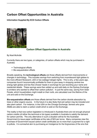 Carbon Offset Opportunities in Australia
Information Supplied By ECO Carbon Offsets




                       Carbon Offset Opportunities in Australia

By Noel McArdle

Currently there are two types, or categories, of carbon offsets which may be purchased in
Australia:

       Technological offsets
       Bio-sequestration offsets

Broadly speaking, the technological offsets are those offsets derived from improvements or
changes in technology. This includes savings from switching from incandescent light globes to
the more efficient florescent, LED or low wattage halogen lights. This is why, a few years ago,
companies found it economically profitable for them to give away in shopping centres low
energy light globes and low flow shower heads in exchange for just recording your name and
residential details. These savings were then added up and sold daily on the Sydney Exchange
to emitters who wanted to offset their carbon pollution. In just the same way, saving from Solar
Panels, which householders might install on their roofs, are calculated over the lifetime of the
unit and sold on the Exchange.

Bio-sequestration offsets are those offsets derived from the carbon dioxide absorption by
trees or other organic source. In the future it is also likely that soil carbon may be included and
also plant carbon. For instance, in the USA on the Chicago Exchange, farmers who grow
Alfalfa are able to claim a carbon credit which is sold on the Exchange.

The reality is that now carbon legislation is introduced in Australia there are not enough physical
carbon credits (of either the technical or bio types) available in Australia to satisfy the demand
for carbon permits. The only alternative in such a situation will be for the Australian
Government to issue paper certificates at the rate of $23 per tonne. Many companies view the
purchase of Government issued carbon credit certificates as no more than a payment for a right
to pollute. It is somewhat akin to purchasing an Indulgence for the forgiveness of the sins that




                                                                                             1/2
 