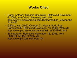 Works Cited Carpi, Anthony Organic Chemistry. Retrieved November 6, 2008, from Vision Learning Web site: http://www.visionlearning.com/library/module_viewer.php?mid=60  Gifford, Karl (1992 October 7). How is Soda Pop Carbonated?. Retrieved November 16, 2008, Web site: http://www.pa.msu.edu/sciencet/ask_st/100792.html  Extinguisher. Retrieved November 16, 2008, from EUSEBI IMPIANTI Web site: http://www.pti.com.ua/node/104  