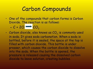 Carbon Compounds One of the compounds that carbon forms is Carbon Dioxide. The reaction is as follows:  C + 2O  CO 2 Carbon dioxide, also knows as CO 2,  is commonly used in soda. It gives soda carbonation. When a soda is bottled, before it is sealed, the space at the top is filled with carbon dioxide. This bottle is under presser, which causes the carbon dioxide to dissolve into the soda. When the bottle is opened, the pressure is released causing the dissolved carbon dioxide to leave solution, creating bubbles. 