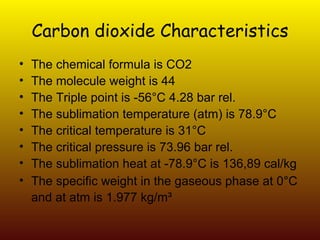 Carbon dioxide Characteristics The chemical formula is CO2 The molecule weight is 44 The Triple point is -56°C 4.28 bar rel. The sublimation temperature (atm) is 78.9°C The critical temperature is 31°C The critical pressure is 73.96 bar rel. The sublimation heat at -78.9°C is 136,89 cal/kg The specific weight in the gaseous phase at 0°C and at atm is 1.977 kg/m³   