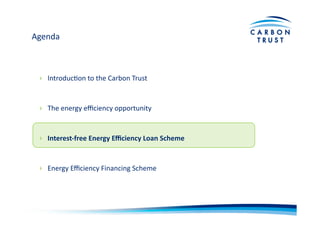 Agenda	
  
›  IntroducBon	
  to	
  the	
  Carbon	
  Trust	
  
›  The	
  energy	
  eﬃciency	
  opportunity	
  
›  Interest-­‐free	
  Energy	
  Eﬃciency	
  Loan	
  Scheme	
  
›  Energy	
  Eﬃciency	
  Financing	
  Scheme	
  
 
