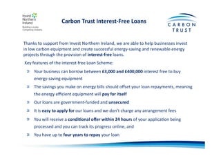 Carbon	
  Trust	
  Interest-­‐Free	
  Loans	
  
Key	
  features	
  of	
  the	
  interest-­‐free	
  Loan	
  Scheme:	
  
"   Your	
  business	
  can	
  borrow	
  between	
  £3,000	
  and	
  £400,000	
  interest	
  free	
  to	
  buy	
  
energy-­‐saving	
  equipment	
  	
  
"   The	
  savings	
  you	
  make	
  on	
  energy	
  bills	
  should	
  oﬀset	
  your	
  loan	
  repayments,	
  meaning	
  
the	
  energy	
  eﬃcient	
  equipment	
  will	
  pay	
  for	
  itself	
  	
  
"   Our	
  loans	
  are	
  government-­‐funded	
  and	
  unsecured	
  	
  
"   It	
  is	
  easy	
  to	
  apply	
  for	
  our	
  loans	
  and	
  we	
  don't	
  charge	
  any	
  arrangement	
  fees	
  	
  
"   You	
  will	
  receive	
  a	
  condi)onal	
  oﬀer	
  within	
  24	
  hours	
  of	
  your	
  applicaBon	
  being	
  
processed	
  and	
  you	
  can	
  track	
  its	
  progress	
  online,	
  and	
  
"   You	
  have	
  up	
  to	
  four	
  years	
  to	
  repay	
  your	
  loan	
  	
  
Thanks	
  to	
  support	
  from	
  Invest	
  Northern	
  Ireland,	
  we	
  are	
  able	
  to	
  help	
  businesses	
  invest	
  
in	
  low	
  carbon	
  equipment	
  and	
  create	
  successful	
  energy-­‐saving	
  and	
  renewable	
  energy	
  
projects	
  through	
  the	
  provision	
  of	
  interest-­‐free	
  loans.	
  
 