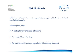 Eligibility	
  Criteria	
  
All	
  businesses	
  &	
  voluntary	
  sector	
  organisaBons	
  registered	
  in	
  Northern	
  Ireland	
  
are	
  eligible	
  to	
  apply..	
  
Providing	
  they	
  have:	
  
"   A	
  trading	
  history	
  of	
  at	
  least	
  12	
  months	
  	
  
"   An	
  acceptable	
  credit	
  raBng	
  
"   No	
  involvement	
  in	
  primary	
  agriculture,	
  ﬁsheries	
  and	
  transport	
  
 