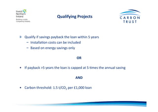 Qualifying	
  Projects	
  
"   Qualify	
  if	
  savings	
  payback	
  the	
  loan	
  within	
  5	
  years	
  
–  InstallaBon	
  costs	
  can	
  be	
  included	
  
–  Based	
  on	
  energy	
  savings	
  only	
  
OR	
  
•  If	
  payback	
  >5	
  years	
  the	
  loan	
  is	
  capped	
  at	
  5	
  Bmes	
  the	
  annual	
  saving	
  
AND	
  
•  Carbon	
  threshold:	
  1.5	
  t/CO2	
  per	
  £1,000	
  loan	
  
 
