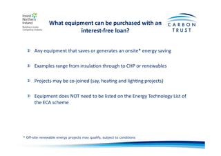 What	
  equipment	
  can	
  be	
  purchased	
  with	
  an	
  
interest-­‐free	
  loan?	
  
"   Any	
  equipment	
  that	
  saves	
  or	
  generates	
  an	
  onsite*	
  energy	
  saving	
  
"   Examples	
  range	
  from	
  insulaBon	
  through	
  to	
  CHP	
  or	
  renewables	
  
"   Projects	
  may	
  be	
  co-­‐joined	
  (say,	
  heaBng	
  and	
  lighBng	
  projects)	
  
"   Equipment	
  does	
  NOT	
  need	
  to	
  be	
  listed	
  on	
  the	
  Energy	
  Technology	
  List	
  of	
  
the	
  ECA	
  scheme	
  
* Off-site renewable energy projects may qualify, subject to conditions
 