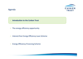 Agenda	
  
›  Introduc)on	
  to	
  the	
  Carbon	
  Trust	
  
›  The	
  energy	
  eﬃciency	
  opportunity	
  
›  Interest-­‐free	
  Energy	
  Eﬃciency	
  Loan	
  Scheme	
  
›  Energy	
  Eﬃciency	
  Financing	
  Scheme	
  
 