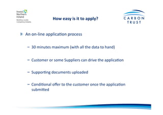 How	
  easy	
  is	
  it	
  to	
  apply?	
  
"   An	
  on-­‐line	
  applicaBon	
  process	
  
– 30	
  minutes	
  maximum	
  (with	
  all	
  the	
  data	
  to	
  hand)	
  
– Customer	
  or	
  some	
  Suppliers	
  can	
  drive	
  the	
  applicaBon	
  
– SupporBng	
  documents	
  uploaded	
  
– CondiBonal	
  oﬀer	
  to	
  the	
  customer	
  once	
  the	
  applicaBon	
  
submiOed	
  
 