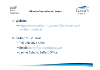 More	
  informa)on	
  on	
  Loans	
  ...	
  	
  
"  Website	
  
– hOp://www.carbontrust.com/client-­‐services/
northern-­‐ireland	
  	
  
"  Carbon	
  Trust	
  Loans	
  
– Tel:	
  028	
  9073	
  4394	
  
– Email:	
  loans@carbontrust.co.uk	
  	
  	
  
– Janine	
  Cobain,	
  Belfast	
  Oﬃce	
  
 
