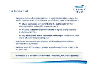 The	
  Carbon	
  Trust	
  
›  We	
  are	
  an	
  independent,	
  expert	
  partner	
  of	
  leading	
  organisaBons	
  around	
  the	
  
world,	
  helping	
  them	
  contribute	
  to	
  and	
  beneﬁt	
  from	
  a	
  more	
  sustainable	
  world	
  
-­‐  We	
  advise	
  businesses,	
  governments	
  and	
  the	
  public	
  sector	
  on	
  their	
  
opportuniBes	
  in	
  a	
  sustainable,	
  low	
  carbon	
  world	
  
-­‐  We	
  measure	
  and	
  cer)fy	
  the	
  environmental	
  footprint	
  of	
  organisaBons,	
  
products	
  and	
  services	
  
-­‐  We	
  help	
  develop	
  and	
  deploy	
  low	
  carbon	
  technologies	
  and	
  soluBons,	
  from	
  
energy	
  eﬃciency	
  to	
  renewable	
  power	
  
›  We	
  are	
  not	
  for	
  dividend,	
  with	
  surpluses	
  from	
  our	
  commercial	
  acBviBes	
  
reinvested	
  into	
  our	
  mission	
  
›  We	
  have	
  about	
  150	
  employees	
  working	
  around	
  the	
  world	
  from	
  oﬃces	
  in	
  the	
  
UK	
  and	
  China	
  
Our	
  mission	
  is	
  to	
  accelerate	
  the	
  move	
  to	
  a	
  sustainable,	
  low	
  carbon	
  economy	
  
3	
  
 