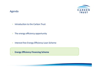 Agenda	
  
›  IntroducBon	
  to	
  the	
  Carbon	
  Trust	
  
›  The	
  energy	
  eﬃciency	
  opportunity	
  
›  Interest-­‐free	
  Energy	
  Eﬃciency	
  Loan	
  Scheme	
  
›  Energy	
  Eﬃciency	
  Financing	
  Scheme	
  
 