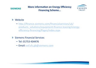 More	
  informa)on	
  on	
  Energy	
  Eﬃciency	
  
Financing	
  Scheme…	
  
"   Website	
  
– hOp://ﬁnance.siemens.com/ﬁnancialservices/uk/
products_soluBons/equipment-­‐ﬁnance-­‐leasing/energy-­‐
eﬃciency-­‐ﬁnancing/Pages/index.aspx	
  	
  
"   Siemens	
  Financial	
  Services	
  
– Tel:	
  01753	
  434476	
  
– Email:	
  eef.sfs.gb@siemens.com	
  	
  
 
