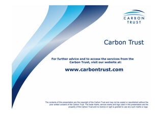 Carbon Trust
The contents of this presentation are the copyright of the Carbon Trust and may not be copied or republished without the
prior written consent of the Carbon Trust. The trade marks, service marks and logo used in this presentation are the
property of the Carbon Trust and no licence or right is granted to use any such marks or logo.
For further advice and to access the services from the
Carbon Trust, visit our website at:
www.carbontrust.com
 