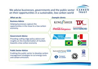 Business	
  Advice	
  
Helping	
  businesses	
  capture	
  the	
  
opportuniBes	
  in	
  the	
  move	
  to	
  a	
  low	
  carbon	
  
economy	
  
Public	
  Sector	
  Advice	
  
Enabling	
  the	
  public	
  sector	
  to	
  develop	
  carbon	
  
management	
  strategies	
  to	
  cut	
  energy	
  costs	
  
and	
  carbon	
  emissions	
  
Government	
  Advice	
  
Providing	
  cuNng-­‐edge	
  policy	
  advice	
  and	
  
insights	
  on	
  the	
  transformaBon	
  of	
  markets	
  
towards	
  a	
  low	
  carbon	
  economy	
  
We	
  advise	
  businesses,	
  governments	
  and	
  the	
  public	
  sector	
  
on	
  their	
  opportuniBes	
  in	
  a	
  sustainable,	
  low	
  carbon	
  world	
  
What	
  we	
  do:	
   Example	
  clients:	
  
4	
  
 