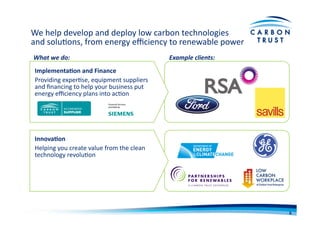 We	
  help	
  develop	
  and	
  deploy	
  low	
  carbon	
  technologies	
  	
  
and	
  soluBons,	
  from	
  energy	
  eﬃciency	
  to	
  renewable	
  power	
  
Implementa)on	
  and	
  Finance	
  
Providing	
  experBse,	
  equipment	
  suppliers	
  
and	
  ﬁnancing	
  to	
  help	
  your	
  business	
  put	
  
energy	
  eﬃciency	
  plans	
  into	
  acBon	
  
Innova)on	
  	
  
Helping	
  you	
  create	
  value	
  from	
  the	
  clean	
  
technology	
  revoluBon	
  
What	
  we	
  do:	
   Example	
  clients:	
  
6	
  
 