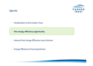 Agenda	
  
›  IntroducBon	
  to	
  the	
  Carbon	
  Trust	
  
›  The	
  energy	
  eﬃciency	
  opportunity	
  
›  Interest-­‐free	
  Energy	
  Eﬃciency	
  Loan	
  Scheme	
  
›  Energy	
  Eﬃciency	
  Financing	
  Scheme	
  
 