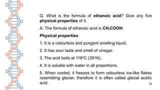 10
Q. What is the formula of ethanoic acid? Give any five
physical properties of it.
A. The formula of ethanoic acid is CH3COOH.
Physical properties:
1. It is a colourless and pungent smelling liquid.
2. It has sour taste and smell of vinegar.
3. The acid boils at 1180
C (391K).
4. It is soluble with water in all proportions.
5. When cooled, it freezes to form colourless ice-like flakes
resembling glacier, therefore it is often called glacial acetic
acid.
 