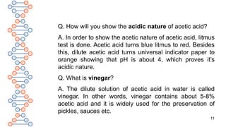 11
Q. How will you show the acidic nature of acetic acid?
A. In order to show the acetic nature of acetic acid, litmus
test is done. Acetic acid turns blue litmus to red. Besides
this, dilute acetic acid turns universal indicator paper to
orange showing that pH is about 4, which proves it’s
acidic nature.
Q. What is vinegar?
A. The dilute solution of acetic acid in water is called
vinegar. In other words, vinegar contains about 5-8%
acetic acid and it is widely used for the preservation of
pickles, sauces etc.
 