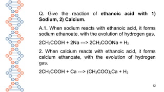 12
Q. Give the reaction of ethanoic acid with 1)
Sodium, 2) Calcium.
A.1. When sodium reacts with ethanoic acid, it forms
sodium ethanoate, with the evolution of hydrogen gas.
2CH3COOH + 2Na ---> 2CH3COONa + H2
2. When calcium reacts with ethanoic acid, it forms
calcium ethanoate, with the evolution of hydrogen
gas.
2CH3COOH + Ca ---> (CH3COO)2Ca + H2
 