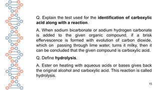 15
Q. Explain the test used for the identification of carboxylic
acid along with a reaction.
A. When sodium bicarbonate or sodium hydrogen carbonate
is added to the given organic compound, if a brisk
effervescence is formed with evolution of carbon dioxide,
which on passing through lime water, turns it milky, then it
can be concluded that the given compound is carboxylic acid.
Q. Define hydrolysis.
A. Ester on heating with aqueous acids or bases gives back
the original alcohol and carboxylic acid. This reaction is called
hydrolysis.
 