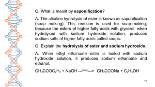 16
Q. What is meant by saponification?
A. The alkaline hydrolysis of ester is known as saponification
(soap making). This reaction is used for soap-making,
because the esters of higher fatty acids with glycerol, when
hydrolysed with sodium hydroxide solution, produces
sodium salts of higher fatty acids called soaps.
Q. Explain the hydrolysis of ester and sodium hydroxide.
A. When ethyl ethanoate ester is boiled with sodium
hydroxide solution, it produces sodium ethanoate and
ethanol.
CH3COOC2H5 + NaOH ---Heat
---> CH3COONa + C2H5OH
 