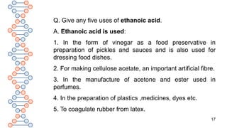 17
Q. Give any five uses of ethanoic acid.
A. Ethanoic acid is used:
1. In the form of vinegar as a food preservative in
preparation of pickles and sauces and is also used for
dressing food dishes.
2. For making cellulose acetate, an important artificial fibre.
3. In the manufacture of acetone and ester used in
perfumes.
4. In the preparation of plastics ,medicines, dyes etc.
5. To coagulate rubber from latex.
 