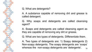 18
Q. What are detergents?
A. A substance capable of removing dirt and grease is
called detergent.
Q. Why soaps and detergents are called cleansing
agent?
A. Soaps and detergents are called cleansing agent as
they are capable of removing any dirt or grease.
Q. What are two types of detergents. Differentiate them.
A. Two types of detergents are: 1) Soapy detergents 2)
Non-soapy detergents. The soapy detergents are ‘soaps’
whereas the non-soapy detergents are ‘detergents’.
 