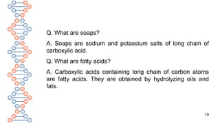 19
Q. What are soaps?
A. Soaps are sodium and potassium salts of long chain of
carboxylic acid.
Q. What are fatty acids?
A. Carboxylic acids containing long chain of carbon atoms
are fatty acids. They are obtained by hydrolyzing oils and
fats.
 