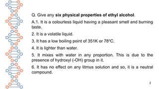 2
Q. Give any six physical properties of ethyl alcohol.
A.1. It is a colourless liquid having a pleasant smell and burning
taste.
2. It is a volatile liquid.
3. It has a low boiling point of 351K or 780
C.
4. It is lighter than water.
5. It mixes with water in any proportion. This is due to the
presence of hydroxyl (-OH) group in it.
6. It has no effect on any litmus solution and so, it is a neutral
compound.
 