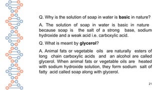 21
Q. Why is the solution of soap in water is basic in nature?
A. The solution of soap in water is basic in nature
because soap is the salt of a strong base, sodium
hydroxide and a weak acid i.e. carboxylic acid.
Q. What is meant by glycerol?
A. Animal fats or vegetable oils are naturally esters of
long chain carboxylic acids and an alcohol are called
glycerol. When animal fats or vegetable oils are heated
with sodium hydroxide solution, they form sodium salt of
fatty acid called soap along with glycerol.
 
