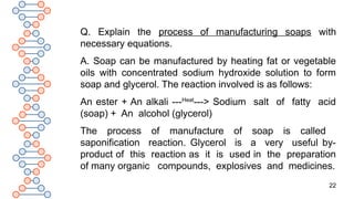 22
Q. Explain the process of manufacturing soaps with
necessary equations.
A. Soap can be manufactured by heating fat or vegetable
oils with concentrated sodium hydroxide solution to form
soap and glycerol. The reaction involved is as follows:
An ester + An alkali ---Heat
---> Sodium salt of fatty acid
(soap) + An alcohol (glycerol)
The process of manufacture of soap is called
saponification reaction. Glycerol is a very useful by-
product of this reaction as it is used in the preparation
of many organic compounds, explosives and medicines.
 