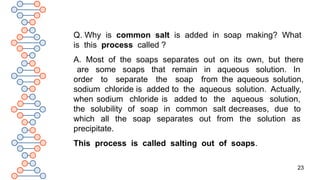 23
Q. Why is common salt is added in soap making? What
is this process called ?
A. Most of the soaps separates out on its own, but there
are some soaps that remain in aqueous solution. In
order to separate the soap from the aqueous solution,
sodium chloride is added to the aqueous solution. Actually,
when sodium chloride is added to the aqueous solution,
the solubility of soap in common salt decreases, due to
which all the soap separates out from the solution as
precipitate.
This process is called salting out of soaps.
 