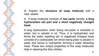24
Q. Explain the structure of soap molecule with a
neat sketch.
A. A soap molecule consists of two parts namely, a long
hydrocarbon tail part and a short negatively charged
head.
A long hydrocarbon chain being non-polar is insoluble in
water, but is soluble in oil. Thus, it is hydrophobic and
forms the water repelling tail. A negatively charged head
consists of a carboxylate ion which being polar is soluble in
water and hence is hydrophilic forming a water attracting
head. These two unique properties of the soap molecules
help in cleaning the dirty clothes.
 
