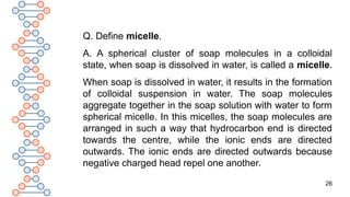 26
Q. Define micelle.
A. A spherical cluster of soap molecules in a colloidal
state, when soap is dissolved in water, is called a micelle.
When soap is dissolved in water, it results in the formation
of colloidal suspension in water. The soap molecules
aggregate together in the soap solution with water to form
spherical micelle. In this micelles, the soap molecules are
arranged in such a way that hydrocarbon end is directed
towards the centre, while the ionic ends are directed
outwards. The ionic ends are directed outwards because
negative charged head repel one another.
 