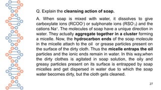 27
Q. Explain the cleansing action of soap.
A. When soap is mixed with water, it dissolves to give
carboxylate ions (RCOO-
) or sulphonate ions (RSO-
3) and the
cations Na+
. The molecules of soap have a unique direction in
water. They actually aggregate together in a cluster forming
a micelle. Now, the hydrocarbon ends of the soap molecule
in the micelle attach to the oil or grease particles present on
the surface of the dirty cloth. Thus the micelle entraps the oil
particles and the ionic ends remain in water. In this way,when
the dirty clothes is agitated in soap solution, the oily and
greasy particles present on its surface is entrapped by soap
micelles and get dispersed in water due to which the soap
water becomes dirty, but the cloth gets cleaned.
 