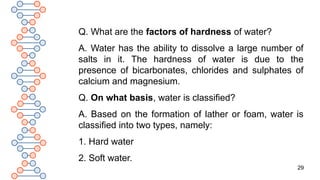 29
Q. What are the factors of hardness of water?
A. Water has the ability to dissolve a large number of
salts in it. The hardness of water is due to the
presence of bicarbonates, chlorides and sulphates of
calcium and magnesium.
Q. On what basis, water is classified?
A. Based on the formation of lather or foam, water is
classified into two types, namely:
1. Hard water
2. Soft water.
 