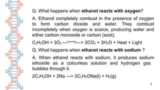 3
Q. What happens when ethanol reacts with oxygen?
A. Ethanol completely combust in the presence of oxygen
to form carbon dioxide and water. They combust
incompletely when oxygen is scarce, producing water and
either carbon monoxide or carbon (soot).
C2H5OH + 3O2 ---burning
---> 2CO2 + 3H2O + Heat + Light
Q. What happens when ethanol reacts with sodium ?
A. When ethanol reacts with sodium, it produces sodium
ethoxide as a colourless solution and hydrogen gas
bubbles through it.
2C2H5OH + 2Na ---> 2C2H5ONa(l) + H2(g)
 