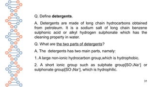 31
Q. Define detergents.
A. Detergents are made of long chain hydrocarbons obtained
from petroleum. It is a sodium salt of long chain benzene
sulphonic acid or alkyl hydrogen sulphonate which has the
cleaning property in water.
Q. What are the two parts of detergents?
A. The detergents has two main parts, namely:
1. A large non-ionic hydrocarbon group,which is hydrophobic.
2. A short ionic group such as sulphate group[SO-
4Na+
] or
sulphonate group[SO-
3Na+
], which is hydrophilic.
 