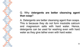 32
Q. Why detergents are better cleansing agent
than soap?
A. Detergents are better cleansing agent than soaps.
This is because they do not form insoluble calcium
and magnesium salts with hard water. Hence,
detergents can be used for washing even with hard
water as they give lather even with hard water.
 